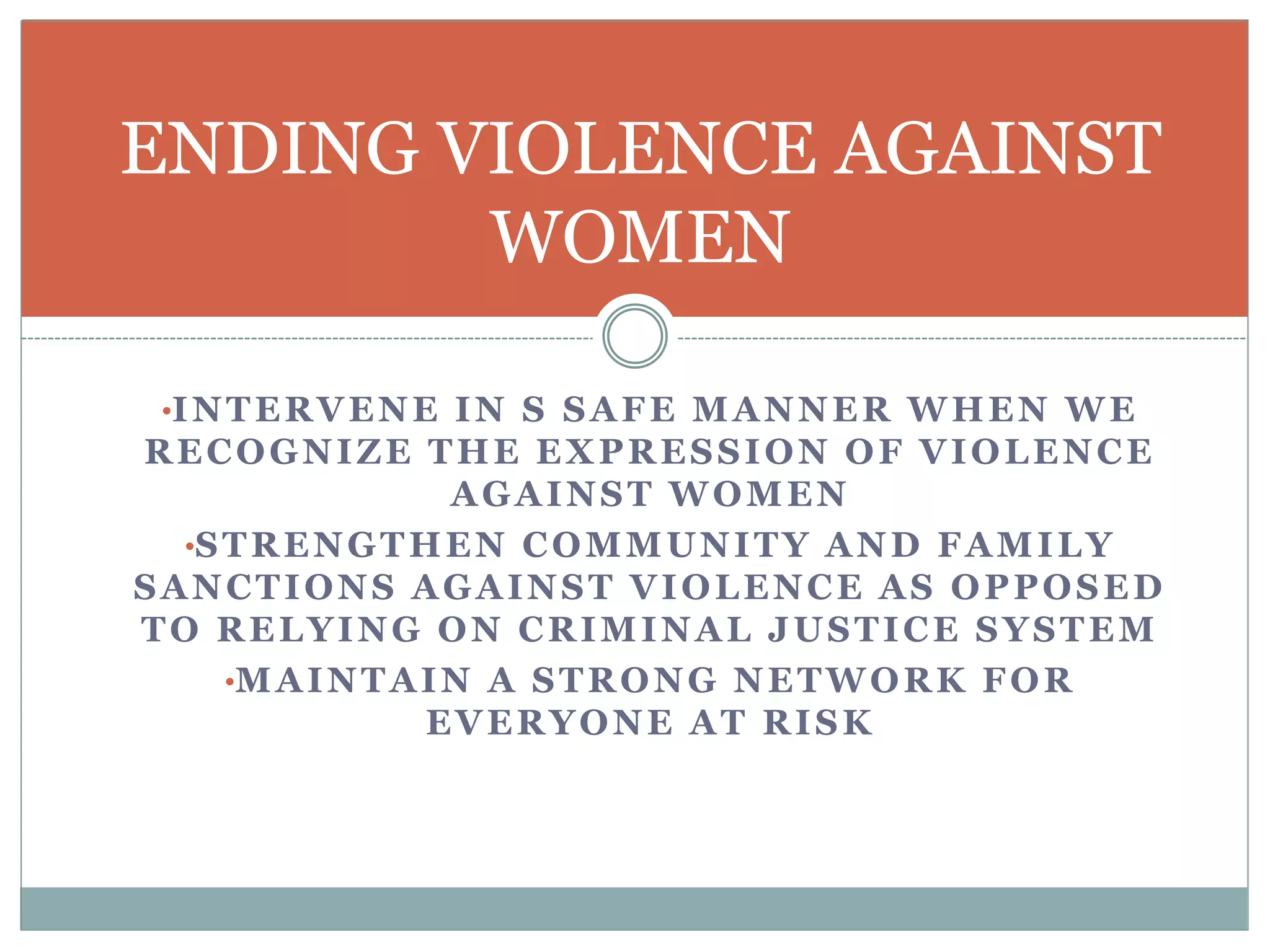 •INTERVENE IN S SAFE MANNER WHEN WE
RECOGNIZE THE EXPRESSION OF VIOLENCE
AGAINST WOMEN
•STRENGTHEN COMMUNITY AND FAMILY
SANCTIONS AGAINST VIOLENCE AS OPPOSED
TO RELYING ON CRIMINAL JUSTICE SYSTEM
•MAINTAIN A STRONG NETWORK FOR
EVERYONE AT RISK
ENDING VIOLENCE AGAINST
WOMEN
 