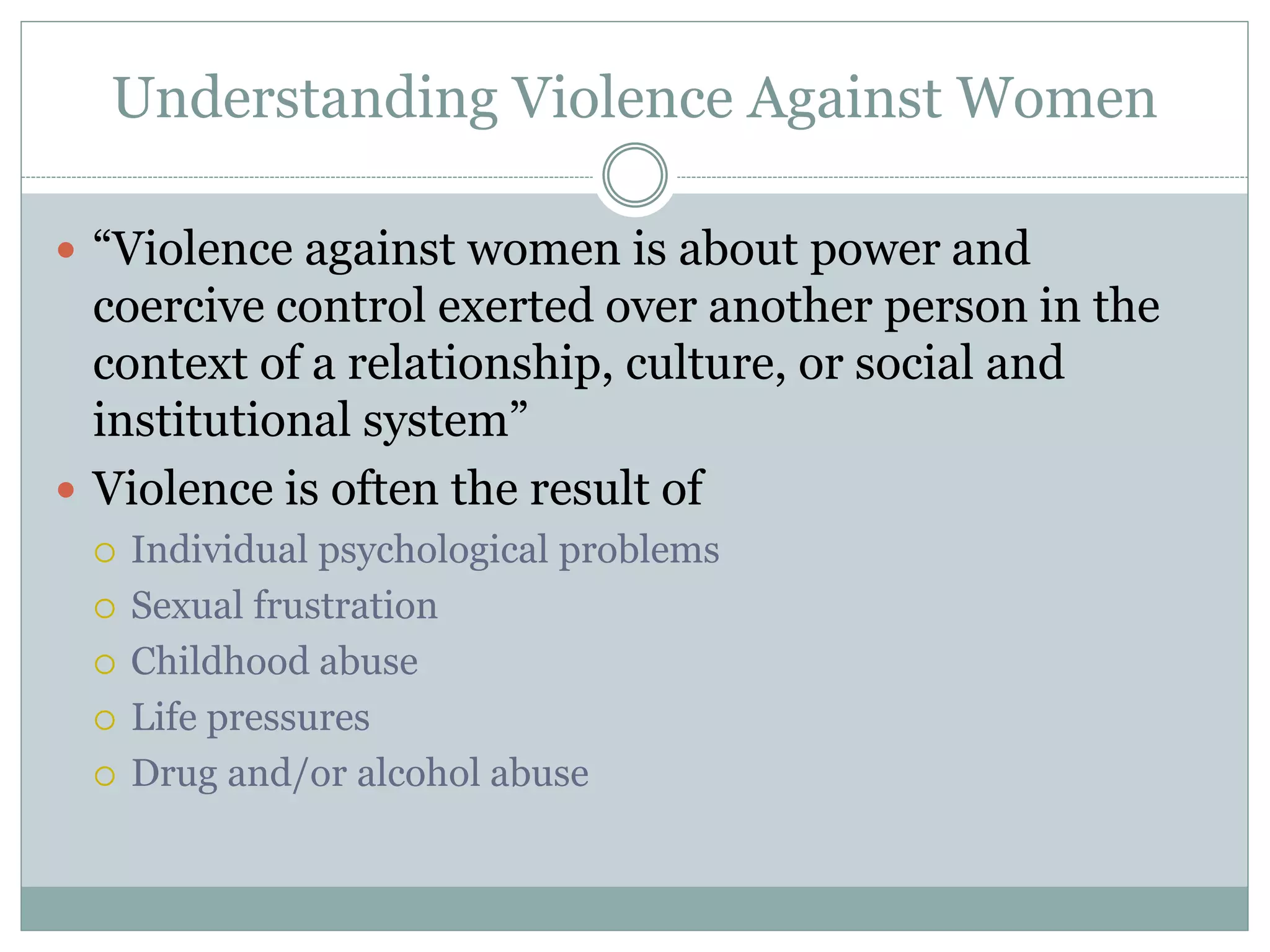 Understanding Violence Against Women
 “Violence against women is about power and
coercive control exerted over another person in the
context of a relationship, culture, or social and
institutional system”
 Violence is often the result of
 Individual psychological problems
 Sexual frustration
 Childhood abuse
 Life pressures
 Drug and/or alcohol abuse
 