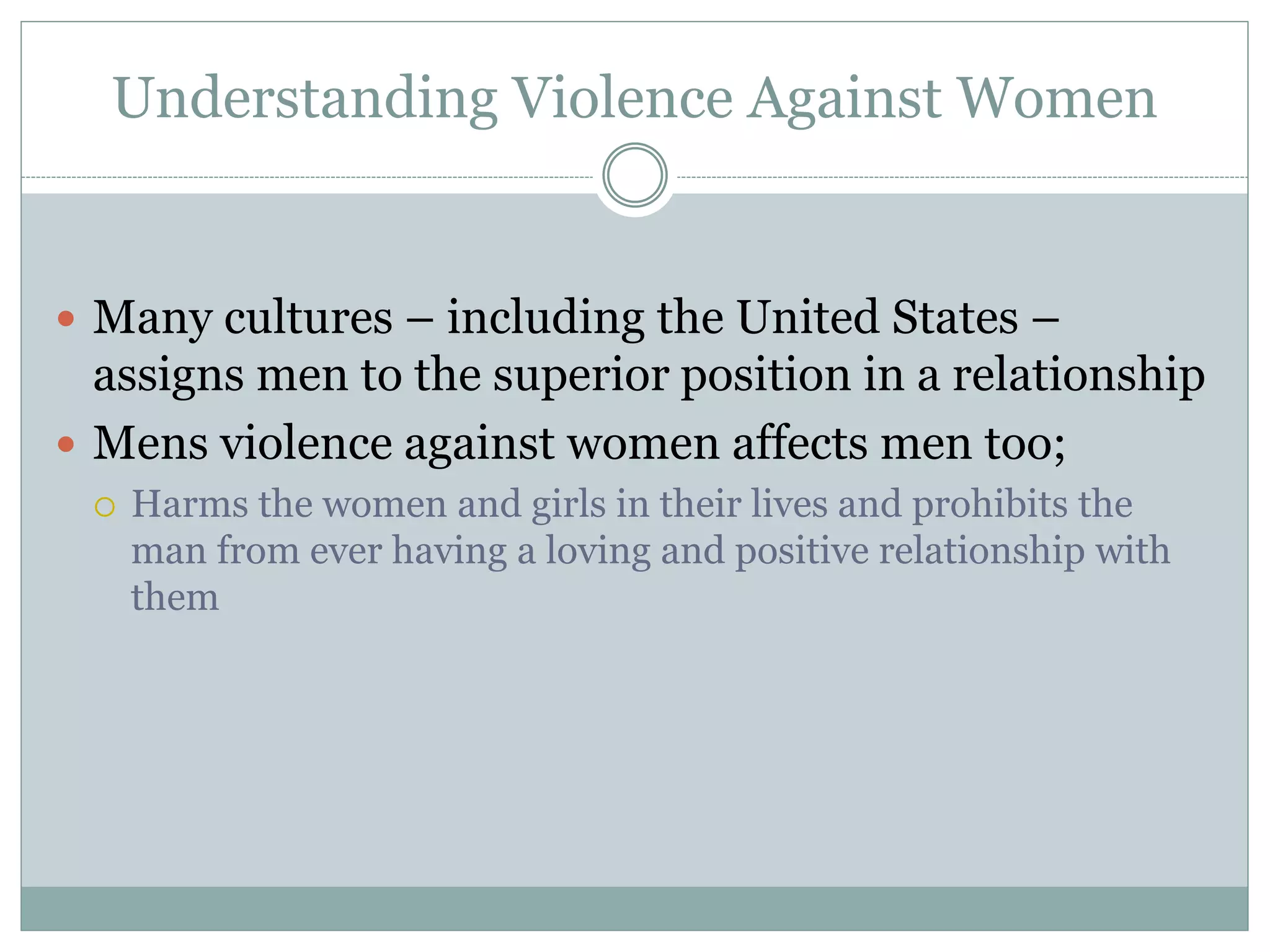 Understanding Violence Against Women
 Many cultures – including the United States –
assigns men to the superior position in a relationship
 Mens violence against women affects men too;
 Harms the women and girls in their lives and prohibits the
man from ever having a loving and positive relationship with
them
 