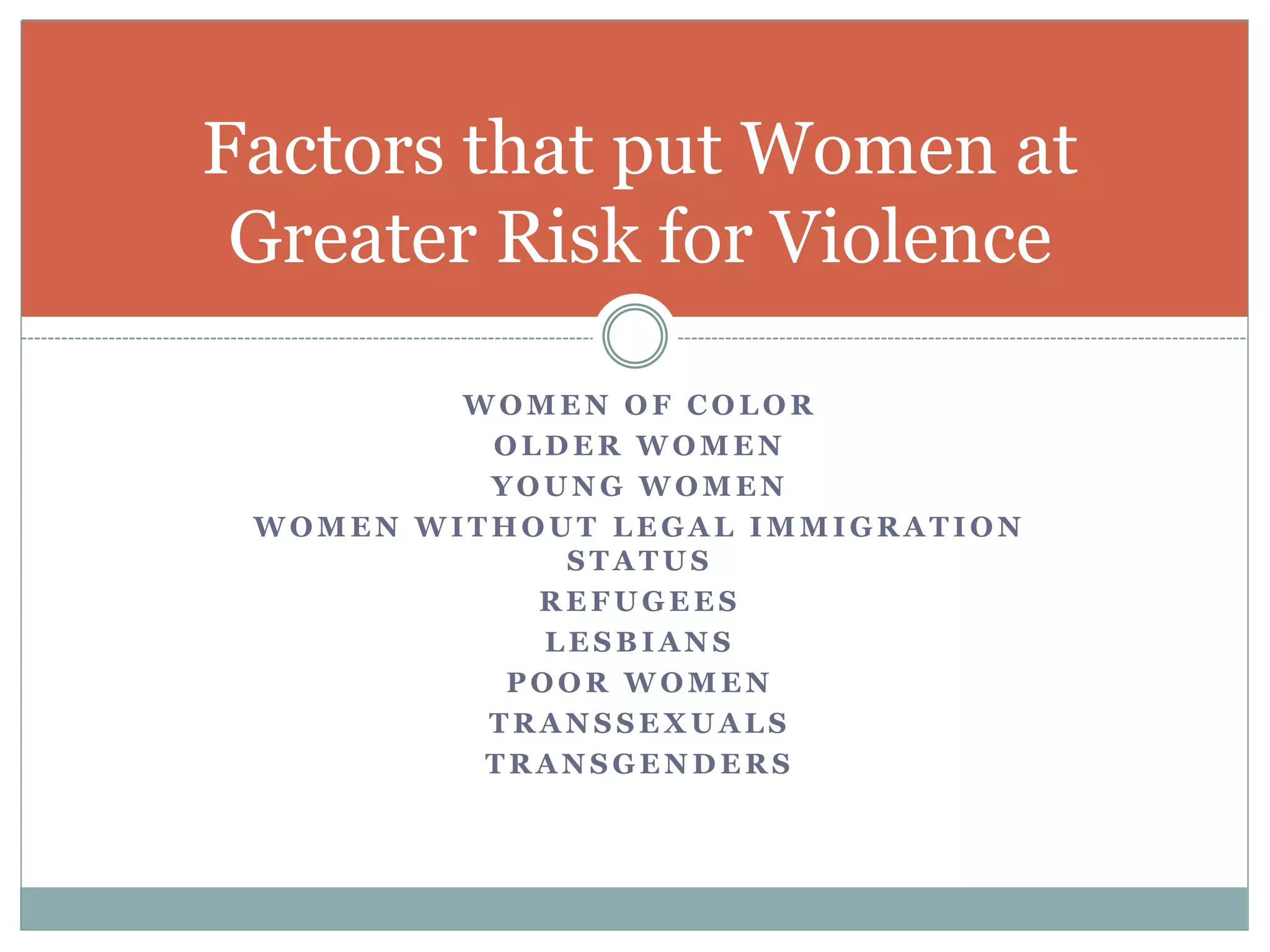 W O M E N O F C O L O R
O L D E R W O M E N
Y O U N G W O M E N
W O M E N W I T H O U T L E G A L I M M I G R A T I O N
S T A T U S
R E F U G E E S
L E S B I A N S
P O O R W O M E N
T R A N S S E X U A L S
T R A N S G E N D E R S
Factors that put Women at
Greater Risk for Violence
 