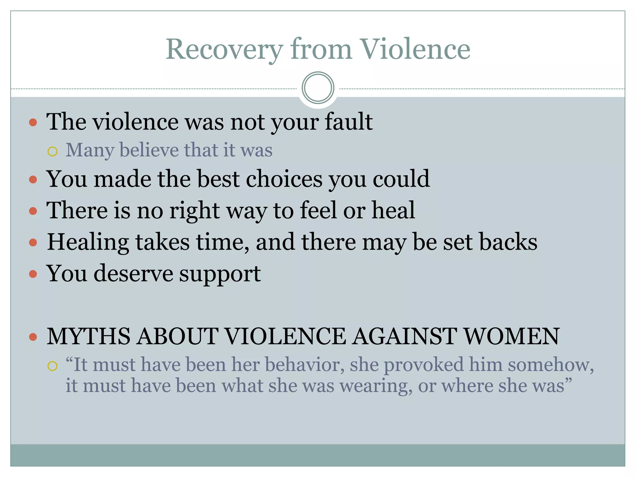 Recovery from Violence
 The violence was not your fault
 Many believe that it was
 You made the best choices you could
 There is no right way to feel or heal
 Healing takes time, and there may be set backs
 You deserve support
 MYTHS ABOUT VIOLENCE AGAINST WOMEN
 “It must have been her behavior, she provoked him somehow,
it must have been what she was wearing, or where she was”
 
