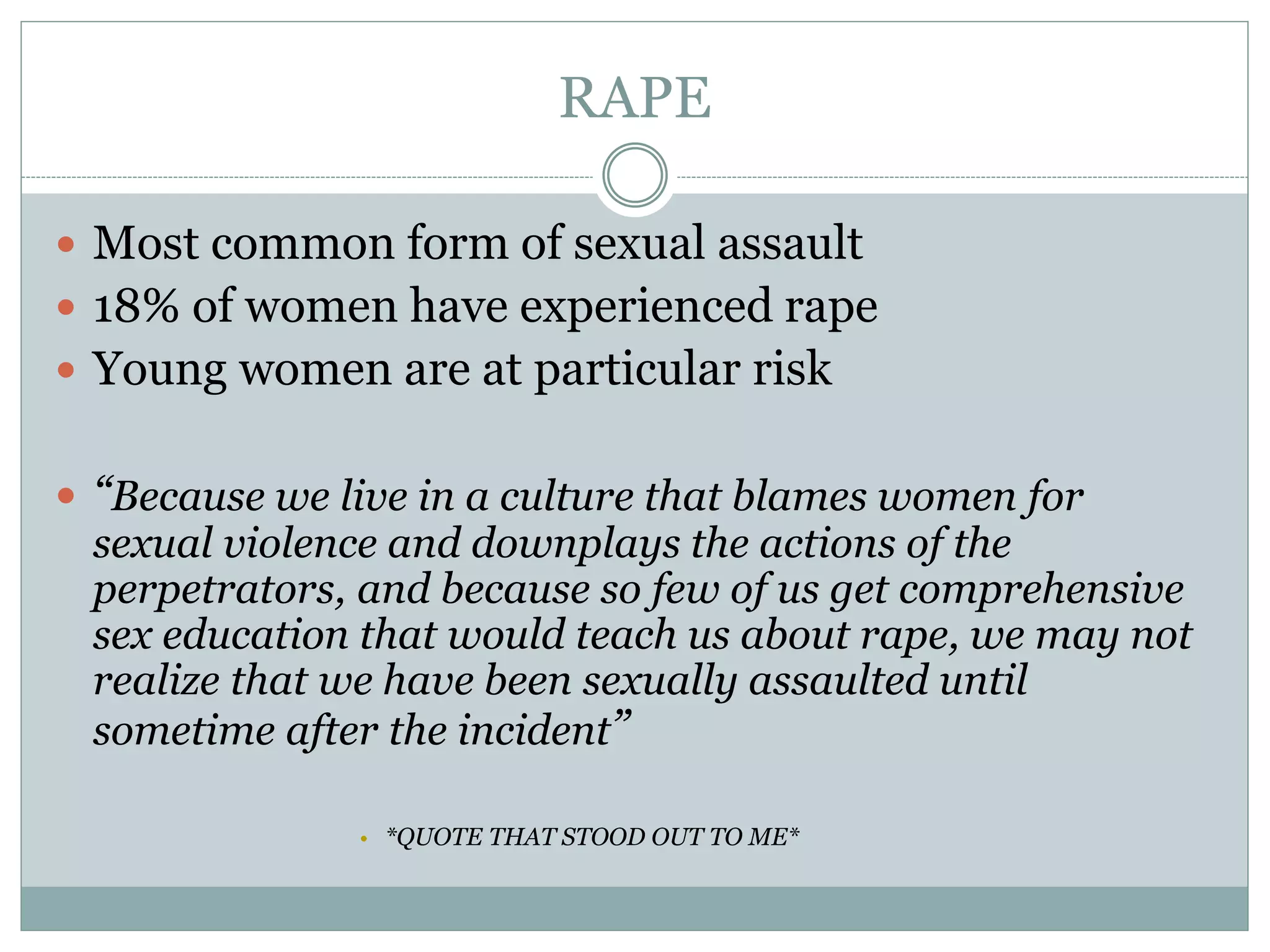RAPE
 Most common form of sexual assault
 18% of women have experienced rape
 Young women are at particular risk
 “Because we live in a culture that blames women for
sexual violence and downplays the actions of the
perpetrators, and because so few of us get comprehensive
sex education that would teach us about rape, we may not
realize that we have been sexually assaulted until
sometime after the incident”
• *QUOTE THAT STOOD OUT TO ME*
 
