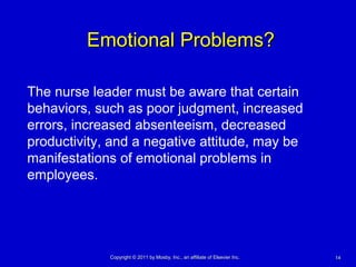 1414Copyright © 2011 by Mosby, Inc., an affiliate of Elsevier Inc.Copyright © 2011 by Mosby, Inc., an affiliate of Elsevier Inc.
Emotional Problems?Emotional Problems?
The nurse leader must be aware that certain
behaviors, such as poor judgment, increased
errors, increased absenteeism, decreased
productivity, and a negative attitude, may be
manifestations of emotional problems in
employees.
 