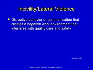 1515Copyright © 2011 by Mosby, Inc., an affiliate of Elsevier Inc.Copyright © 2011 by Mosby, Inc., an affiliate of Elsevier Inc.
Incivility/Lateral ViolenceIncivility/Lateral Violence
 Disruptive behavior or communication thatDisruptive behavior or communication that
creates a negative work environment thatcreates a negative work environment that
interferes with quality care and safetyinterferes with quality care and safety
Simpson, 2008Simpson, 2008
 