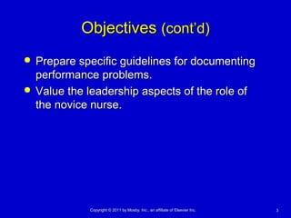 33Copyright © 2011 by Mosby, Inc., an affiliate of Elsevier Inc.Copyright © 2011 by Mosby, Inc., an affiliate of Elsevier Inc.
ObjectivesObjectives (cont’d)(cont’d)
 Prepare specific guidelines for documentingPrepare specific guidelines for documenting
performance problems.performance problems.
 Value the leadership aspects of the role ofValue the leadership aspects of the role of
the novice nurse.the novice nurse.
 