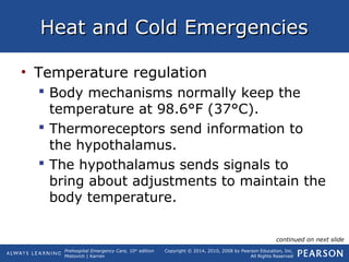 Prehospital Emergency Care, 10th
edition
Mistovich | Karren
Copyright © 2014, 2010, 2008 by Pearson Education, Inc.
All Rights Reserved
Heat and Cold EmergenciesHeat and Cold Emergencies
• Temperature regulation
 Body mechanisms normally keep the
temperature at 98.6°F (37°C).
 Thermoreceptors send information to
the hypothalamus.
 The hypothalamus sends signals to
bring about adjustments to maintain the
body temperature.
continued on next slide
 