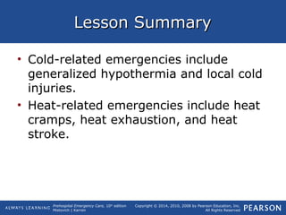 Prehospital Emergency Care, 10th
edition
Mistovich | Karren
Copyright © 2014, 2010, 2008 by Pearson Education, Inc.
All Rights Reserved
Lesson SummaryLesson Summary
• Cold-related emergencies include
generalized hypothermia and local cold
injuries.
• Heat-related emergencies include heat
cramps, heat exhaustion, and heat
stroke.
 