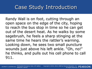 Prehospital Emergency Care, 10th
edition
Mistovich | Karren
Copyright © 2014, 2010, 2008 by Pearson Education, Inc.
All Rights Reserved
Case Study IntroductionCase Study Introduction
Randy Wall is on foot, cutting through an
open space on the edge of the city, hoping
to reach the bus stop in time so he can get
out of the desert heat. As he walks by some
sagebrush, he feels a sharp stinging at the
same time he hears the rattler’s warning.
Looking down, he sees two small puncture
wounds just above his left ankle. “Oh, no!”
he thinks, and pulls out his cell phone to call
911.
 