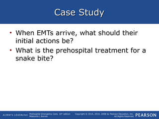 Prehospital Emergency Care, 10th
edition
Mistovich | Karren
Copyright © 2014, 2010, 2008 by Pearson Education, Inc.
All Rights Reserved
Case StudyCase Study
• When EMTs arrive, what should their
initial actions be?
• What is the prehospital treatment for a
snake bite?
 