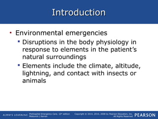 Prehospital Emergency Care, 10th
edition
Mistovich | Karren
Copyright © 2014, 2010, 2008 by Pearson Education, Inc.
All Rights Reserved
IntroductionIntroduction
• Environmental emergencies
 Disruptions in the body physiology in
response to elements in the patient’s
natural surroundings
 Elements include the climate, altitude,
lightning, and contact with insects or
animals
 
