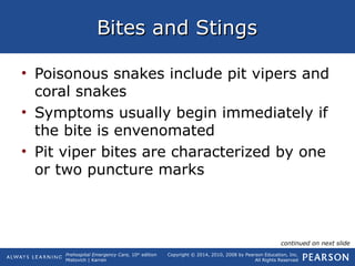 Prehospital Emergency Care, 10th
edition
Mistovich | Karren
Copyright © 2014, 2010, 2008 by Pearson Education, Inc.
All Rights Reserved
Bites and StingsBites and Stings
• Poisonous snakes include pit vipers and
coral snakes
• Symptoms usually begin immediately if
the bite is envenomated
• Pit viper bites are characterized by one
or two puncture marks
continued on next slide
 