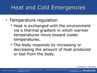 Prehospital Emergency Care, 10th
edition
Mistovich | Karren
Copyright © 2014, 2010, 2008 by Pearson Education, Inc.
All Rights Reserved
Heat and Cold EmergenciesHeat and Cold Emergencies
• Temperature regulation
 Heat is exchanged with the environment
via a thermal gradient in which warmer
temperatures move toward cooler
temperatures.
 The body responds by increasing or
decreasing the amount of heat produced
or lost from the body.
continued on next slide
 