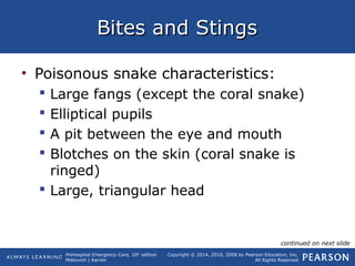 Prehospital Emergency Care, 10th
edition
Mistovich | Karren
Copyright © 2014, 2010, 2008 by Pearson Education, Inc.
All Rights Reserved
Bites and StingsBites and Stings
• Poisonous snake characteristics:
 Large fangs (except the coral snake)
 Elliptical pupils
 A pit between the eye and mouth
 Blotches on the skin (coral snake is
ringed)
 Large, triangular head
continued on next slide
 