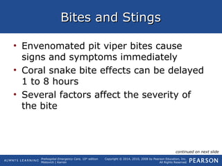 Prehospital Emergency Care, 10th
edition
Mistovich | Karren
Copyright © 2014, 2010, 2008 by Pearson Education, Inc.
All Rights Reserved
Bites and StingsBites and Stings
• Envenomated pit viper bites cause
signs and symptoms immediately
• Coral snake bite effects can be delayed
1 to 8 hours
• Several factors affect the severity of
the bite
continued on next slide
 