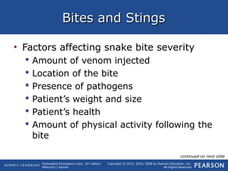 Prehospital Emergency Care, 10th
edition
Mistovich | Karren
Copyright © 2014, 2010, 2008 by Pearson Education, Inc.
All Rights Reserved
Bites and StingsBites and Stings
• Factors affecting snake bite severity
 Amount of venom injected
 Location of the bite
 Presence of pathogens
 Patient’s weight and size
 Patient’s health
 Amount of physical activity following the
bite
continued on next slide
 