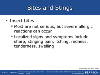 Prehospital Emergency Care, 10th
edition
Mistovich | Karren
Copyright © 2014, 2010, 2008 by Pearson Education, Inc.
All Rights Reserved
Bites and StingsBites and Stings
• Insect bites
 Most are not serious, but severe allergic
reactions can occur
 Localized signs and symptoms include
sharp, stinging pain, itching, redness,
tenderness, swelling
continued on next slide
 