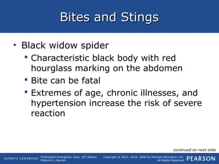 Prehospital Emergency Care, 10th
edition
Mistovich | Karren
Copyright © 2014, 2010, 2008 by Pearson Education, Inc.
All Rights Reserved
Bites and StingsBites and Stings
• Black widow spider
 Characteristic black body with red
hourglass marking on the abdomen
 Bite can be fatal
 Extremes of age, chronic illnesses, and
hypertension increase the risk of severe
reaction
continued on next slide
 