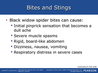 Prehospital Emergency Care, 10th
edition
Mistovich | Karren
Copyright © 2014, 2010, 2008 by Pearson Education, Inc.
All Rights Reserved
Bites and StingsBites and Stings
• Black widow spider bites can cause:
 Initial pinprick sensation that becomes a
dull ache
 Severe muscle spasms
 Rigid, board-like abdomen
 Dizziness, nausea, vomiting
 Respiratory distress in severe cases
continued on next slide
 