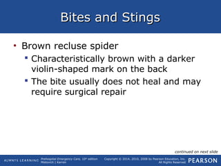 Prehospital Emergency Care, 10th
edition
Mistovich | Karren
Copyright © 2014, 2010, 2008 by Pearson Education, Inc.
All Rights Reserved
Bites and StingsBites and Stings
• Brown recluse spider
 Characteristically brown with a darker
violin-shaped mark on the back
 The bite usually does not heal and may
require surgical repair
continued on next slide
 