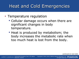 Prehospital Emergency Care, 10th
edition
Mistovich | Karren
Copyright © 2014, 2010, 2008 by Pearson Education, Inc.
All Rights Reserved
Heat and Cold EmergenciesHeat and Cold Emergencies
• Temperature regulation
 Cellular damage occurs when there are
significant changes in body
temperature.
 Heat is produced by metabolism; the
body increases the metabolic rate when
too much heat is lost from the body.
continued on next slide
 