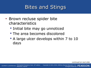 Prehospital Emergency Care, 10th
edition
Mistovich | Karren
Copyright © 2014, 2010, 2008 by Pearson Education, Inc.
All Rights Reserved
Bites and StingsBites and Stings
• Brown recluse spider bite
characteristics
 Initial bite may go unnoticed
 The area becomes discolored
 A large ulcer develops within 7 to 10
days
continued on next slide
 