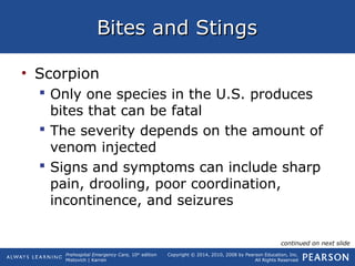 Prehospital Emergency Care, 10th
edition
Mistovich | Karren
Copyright © 2014, 2010, 2008 by Pearson Education, Inc.
All Rights Reserved
Bites and StingsBites and Stings
• Scorpion
 Only one species in the U.S. produces
bites that can be fatal
 The severity depends on the amount of
venom injected
 Signs and symptoms can include sharp
pain, drooling, poor coordination,
incontinence, and seizures
continued on next slide
 