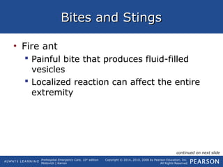 Prehospital Emergency Care, 10th
edition
Mistovich | Karren
Copyright © 2014, 2010, 2008 by Pearson Education, Inc.
All Rights Reserved
Bites and StingsBites and Stings
• Fire ant
 Painful bite that produces fluid-filled
vesicles
 Localized reaction can affect the entire
extremity
continued on next slide
 