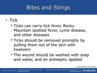 Prehospital Emergency Care, 10th
edition
Mistovich | Karren
Copyright © 2014, 2010, 2008 by Pearson Education, Inc.
All Rights Reserved
Bites and StingsBites and Stings
• Tick
 Ticks can carry tick fever, Rocky
Mountain spotted fever, Lyme disease,
and other diseases
 Ticks should be removed promptly by
pulling them out of the skin with
tweezers
 The wound should be washed with soap
and water, and an antiseptic applied
continued on next slide
 