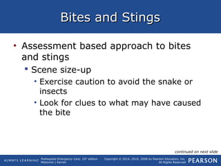 Prehospital Emergency Care, 10th
edition
Mistovich | Karren
Copyright © 2014, 2010, 2008 by Pearson Education, Inc.
All Rights Reserved
Bites and StingsBites and Stings
• Assessment based approach to bites
and stings
 Scene size-up
• Exercise caution to avoid the snake or
insects
• Look for clues to what may have caused
the bite
continued on next slide
 
