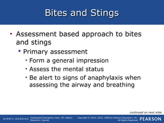 Prehospital Emergency Care, 10th
edition
Mistovich | Karren
Copyright © 2014, 2010, 2008 by Pearson Education, Inc.
All Rights Reserved
Bites and StingsBites and Stings
• Assessment based approach to bites
and stings
 Primary assessment
• Form a general impression
• Assess the mental status
• Be alert to signs of anaphylaxis when
assessing the airway and breathing
continued on next slide
 