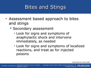Prehospital Emergency Care, 10th
edition
Mistovich | Karren
Copyright © 2014, 2010, 2008 by Pearson Education, Inc.
All Rights Reserved
Bites and StingsBites and Stings
• Assessment based approach to bites
and stings
 Secondary assessment
• Look for signs and symptoms of
anaphylactic shock and intervene
immediately, as needed
• Look for signs and symptoms of localized
reactions, and treat as for injected
poisons
continued on next slide
 