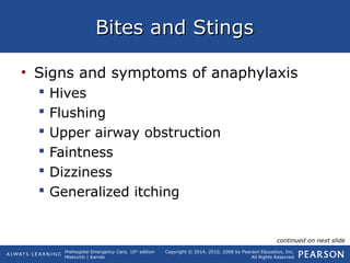 Prehospital Emergency Care, 10th
edition
Mistovich | Karren
Copyright © 2014, 2010, 2008 by Pearson Education, Inc.
All Rights Reserved
Bites and StingsBites and Stings
• Signs and symptoms of anaphylaxis
 Hives
 Flushing
 Upper airway obstruction
 Faintness
 Dizziness
 Generalized itching
continued on next slide
 