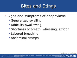 Prehospital Emergency Care, 10th
edition
Mistovich | Karren
Copyright © 2014, 2010, 2008 by Pearson Education, Inc.
All Rights Reserved
Bites and StingsBites and Stings
• Signs and symptoms of anaphylaxis
 Generalized swelling
 Difficulty swallowing
 Shortness of breath, wheezing, stridor
 Labored breathing
 Abdominal cramps
continued on next slide
 