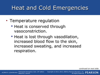 Prehospital Emergency Care, 10th
edition
Mistovich | Karren
Copyright © 2014, 2010, 2008 by Pearson Education, Inc.
All Rights Reserved
Heat and Cold EmergenciesHeat and Cold Emergencies
• Temperature regulation
 Heat is conserved through
vasoconstriction.
 Heat is lost through vasodilation,
increased blood flow to the skin,
increased sweating, and increased
respiration.
continued on next slide
 