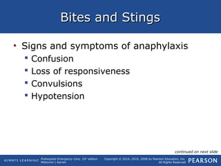 Prehospital Emergency Care, 10th
edition
Mistovich | Karren
Copyright © 2014, 2010, 2008 by Pearson Education, Inc.
All Rights Reserved
Bites and StingsBites and Stings
• Signs and symptoms of anaphylaxis
 Confusion
 Loss of responsiveness
 Convulsions
 Hypotension
continued on next slide
 
