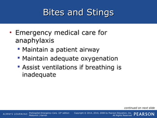 Prehospital Emergency Care, 10th
edition
Mistovich | Karren
Copyright © 2014, 2010, 2008 by Pearson Education, Inc.
All Rights Reserved
Bites and StingsBites and Stings
• Emergency medical care for
anaphylaxis
 Maintain a patient airway
 Maintain adequate oxygenation
 Assist ventilations if breathing is
inadequate
continued on next slide
 