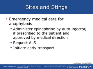 Prehospital Emergency Care, 10th
edition
Mistovich | Karren
Copyright © 2014, 2010, 2008 by Pearson Education, Inc.
All Rights Reserved
Bites and StingsBites and Stings
• Emergency medical care for
anaphylaxis
 Administer epinephrine by auto-injector,
if prescribed to the patient and
approved by medical direction
 Request ALS
 Initiate early transport
continued on next slide
 