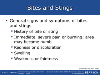 Prehospital Emergency Care, 10th
edition
Mistovich | Karren
Copyright © 2014, 2010, 2008 by Pearson Education, Inc.
All Rights Reserved
Bites and StingsBites and Stings
• General signs and symptoms of bites
and stings
 History of bite or sting
 Immediate, severe pain or burning; area
may become numb
 Redness or discoloration
 Swelling
 Weakness or faintness
continued on next slide
 