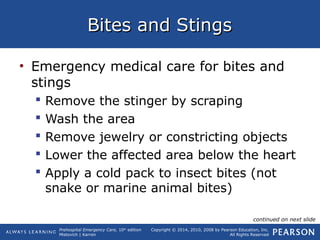 Prehospital Emergency Care, 10th
edition
Mistovich | Karren
Copyright © 2014, 2010, 2008 by Pearson Education, Inc.
All Rights Reserved
Bites and StingsBites and Stings
• Emergency medical care for bites and
stings
 Remove the stinger by scraping
 Wash the area
 Remove jewelry or constricting objects
 Lower the affected area below the heart
 Apply a cold pack to insect bites (not
snake or marine animal bites)
continued on next slide
 