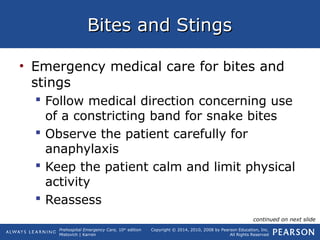 Prehospital Emergency Care, 10th
edition
Mistovich | Karren
Copyright © 2014, 2010, 2008 by Pearson Education, Inc.
All Rights Reserved
Bites and StingsBites and Stings
• Emergency medical care for bites and
stings
 Follow medical direction concerning use
of a constricting band for snake bites
 Observe the patient carefully for
anaphylaxis
 Keep the patient calm and limit physical
activity
 Reassess
continued on next slide
 