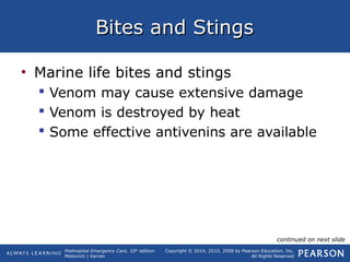 Prehospital Emergency Care, 10th
edition
Mistovich | Karren
Copyright © 2014, 2010, 2008 by Pearson Education, Inc.
All Rights Reserved
Bites and StingsBites and Stings
• Marine life bites and stings
 Venom may cause extensive damage
 Venom is destroyed by heat
 Some effective antivenins are available
continued on next slide
 