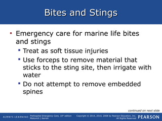Prehospital Emergency Care, 10th
edition
Mistovich | Karren
Copyright © 2014, 2010, 2008 by Pearson Education, Inc.
All Rights Reserved
Bites and StingsBites and Stings
• Emergency care for marine life bites
and stings
 Treat as soft tissue injuries
 Use forceps to remove material that
sticks to the sting site, then irrigate with
water
 Do not attempt to remove embedded
spines
continued on next slide
 