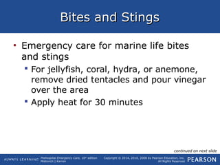 Prehospital Emergency Care, 10th
edition
Mistovich | Karren
Copyright © 2014, 2010, 2008 by Pearson Education, Inc.
All Rights Reserved
Bites and StingsBites and Stings
• Emergency care for marine life bites
and stings
 For jellyfish, coral, hydra, or anemone,
remove dried tentacles and pour vinegar
over the area
 Apply heat for 30 minutes
continued on next slide
 