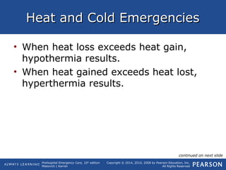 Prehospital Emergency Care, 10th
edition
Mistovich | Karren
Copyright © 2014, 2010, 2008 by Pearson Education, Inc.
All Rights Reserved
Heat and Cold EmergenciesHeat and Cold Emergencies
• When heat loss exceeds heat gain,
hypothermia results.
• When heat gained exceeds heat lost,
hyperthermia results.
continued on next slide
 