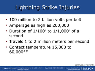 Prehospital Emergency Care, 10th
edition
Mistovich | Karren
Copyright © 2014, 2010, 2008 by Pearson Education, Inc.
All Rights Reserved
Lightning Strike InjuriesLightning Strike Injuries
• 100 million to 2 billion volts per bolt
• Amperage as high as 200,000
• Duration of 1/100th
to 1/1,000th
of a
second
• Travels 1 to 2 million meters per second
• Contact temperature 15,000 to
60,000°F
continued on next slide
 