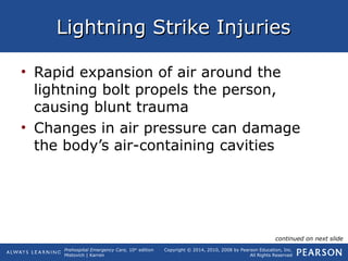 Prehospital Emergency Care, 10th
edition
Mistovich | Karren
Copyright © 2014, 2010, 2008 by Pearson Education, Inc.
All Rights Reserved
Lightning Strike InjuriesLightning Strike Injuries
• Rapid expansion of air around the
lightning bolt propels the person,
causing blunt trauma
• Changes in air pressure can damage
the body’s air-containing cavities
continued on next slide
 