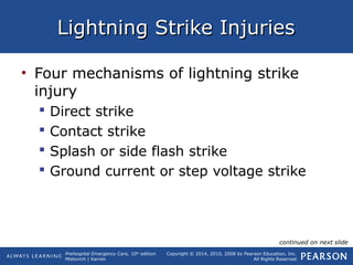 Prehospital Emergency Care, 10th
edition
Mistovich | Karren
Copyright © 2014, 2010, 2008 by Pearson Education, Inc.
All Rights Reserved
Lightning Strike InjuriesLightning Strike Injuries
• Four mechanisms of lightning strike
injury
 Direct strike
 Contact strike
 Splash or side flash strike
 Ground current or step voltage strike
continued on next slide
 
