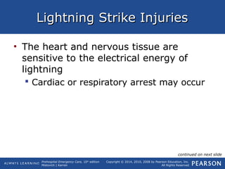 Prehospital Emergency Care, 10th
edition
Mistovich | Karren
Copyright © 2014, 2010, 2008 by Pearson Education, Inc.
All Rights Reserved
Lightning Strike InjuriesLightning Strike Injuries
• The heart and nervous tissue are
sensitive to the electrical energy of
lightning
 Cardiac or respiratory arrest may occur
continued on next slide
 