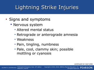 Prehospital Emergency Care, 10th
edition
Mistovich | Karren
Copyright © 2014, 2010, 2008 by Pearson Education, Inc.
All Rights Reserved
Lightning Strike InjuriesLightning Strike Injuries
• Signs and symptoms
 Nervous system
• Altered mental status
• Retrograde or anterograde amnesia
• Weakness
• Pain, tingling, numbness
• Pale, cool, clammy skin; possible
mottling or cyanosis
continued on next slide
 