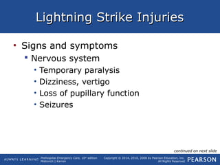 Prehospital Emergency Care, 10th
edition
Mistovich | Karren
Copyright © 2014, 2010, 2008 by Pearson Education, Inc.
All Rights Reserved
Lightning Strike InjuriesLightning Strike Injuries
• Signs and symptoms
 Nervous system
• Temporary paralysis
• Dizziness, vertigo
• Loss of pupillary function
• Seizures
continued on next slide
 